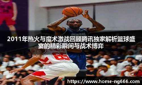 2011年热火与魔术激战回顾腾讯独家解析篮球盛宴的精彩瞬间与战术博弈
