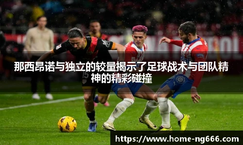 那西昂诺与独立的较量揭示了足球战术与团队精神的精彩碰撞