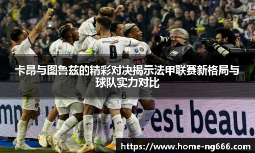 卡昂与图鲁兹的精彩对决揭示法甲联赛新格局与球队实力对比